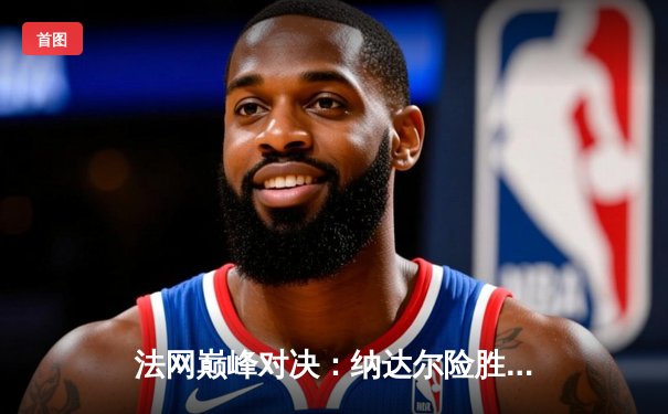 法网巅峰对决：纳达尔险胜德约科维奇晋级半决赛，鏖战五盘展现王者风范