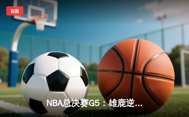 NBA总决赛G5：雄鹿逆转险胜，字母哥狂砍40+20创历史