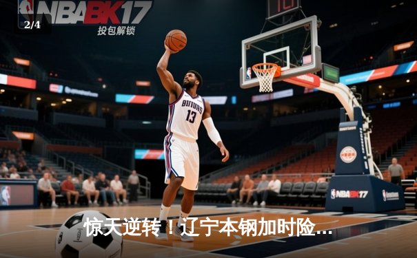 惊天逆转！辽宁本钢加时险胜广东宏远，赵继伟砍下33+8+5 - 2