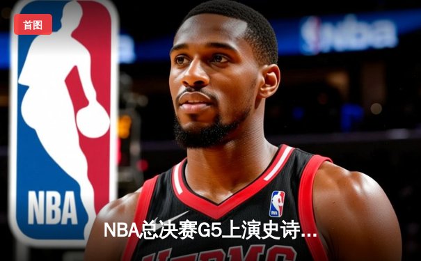 NBA总决赛G5上演史诗逆转，掘金加时险胜热火夺赛点