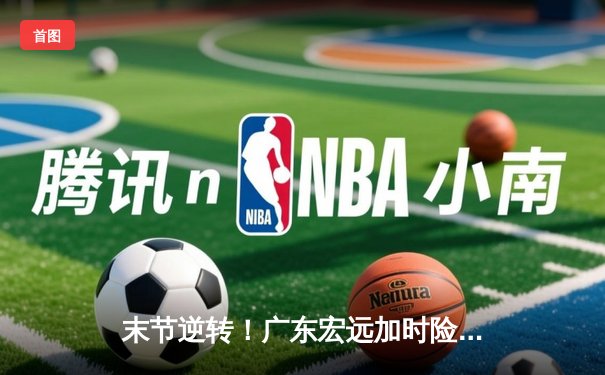 末节逆转！广东宏远加时险胜辽宁，周琦砍下28+15统治内线