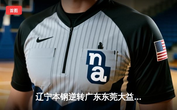 辽宁本钢逆转广东东莞大益，总决赛2-1领先，赵继伟关键三分锁定胜局