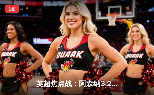 英超焦点战：阿森纳3-2险胜热刺，萨卡传射建功锁定争冠关键三分