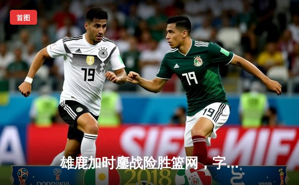 雄鹿加时鏖战险胜篮网，字母哥44分14篮板制霸内线