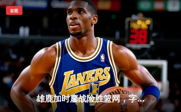 雄鹿加时鏖战险胜篮网，字母哥44分主宰关键时刻